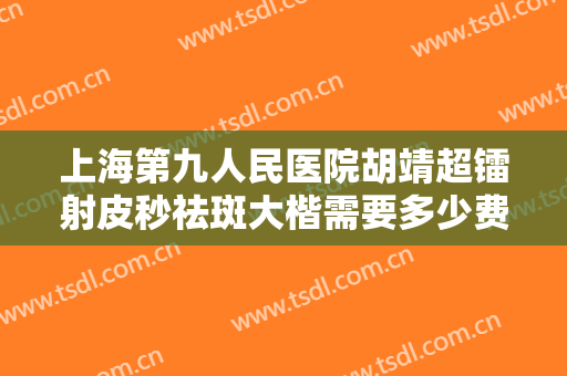 上海第九人民医院胡靖超镭射皮秒祛斑大楷需要多少费用?多长时间恢复?