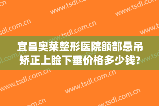 宜昌奥莱整形医院额部悬吊矫正上睑下垂价格多少钱?怎么样?(上眼睑下垂矫正多少钱)