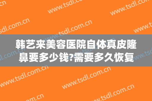韩艺来美容医院自体真皮隆鼻要多少钱?需要多久恢复?(做韩式隆鼻多少钱)