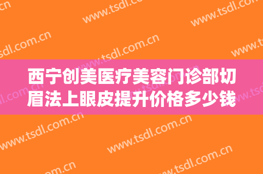 西宁创美医疗美容门诊部切眉法上眼皮提升价格多少钱?可靠吗?(西宁割双眼皮)
