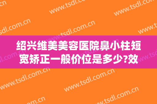 绍兴维美美容医院鼻小柱短宽矫正一般价位是多少?效果怎么样?(绍兴整形医院)
