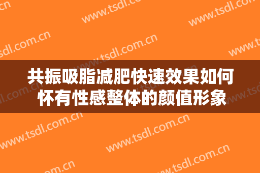 共振吸脂减肥快速效果如何 怀有性感整体的颜值形象