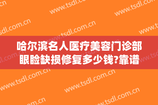 哈尔滨名人医疗美容门诊部眼睑缺损修复多少钱?靠谱吗?(哈尔滨眼睛修复最好的医生)