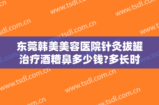 东莞韩美美容医院针灸拔罐治疗酒糟鼻多少钱?多长时间恢复?