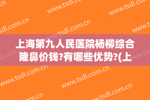 上海第九人民医院杨柳综合隆鼻价钱?有哪些优势?(上海第九人民医院鼻子整形价格)