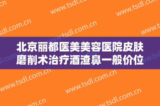 北京丽都医美美容医院皮肤磨削术治疗酒渣鼻一般价位是多少钱?有哪些优势?