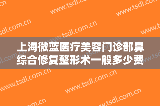上海微蓝医疗美容门诊部鼻综合修复整形术一般多少费用?有哪些优势?