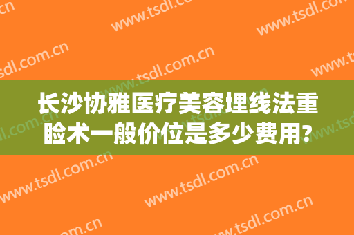 长沙协雅医疗美容埋线法重睑术一般价位是多少费用?效果怎么样?(长沙湘雅医院埋线双眼皮的价格)