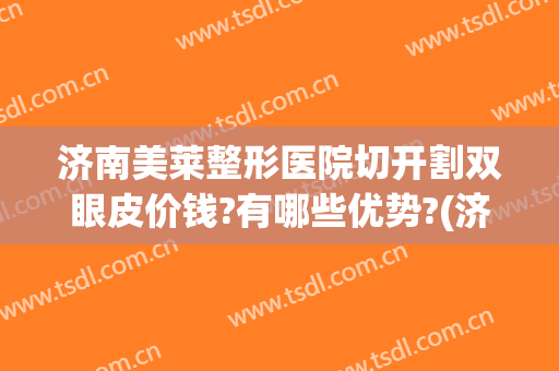济南美莱整形医院切开割双眼皮价钱?有哪些优势?(济南割双眼皮费用)
