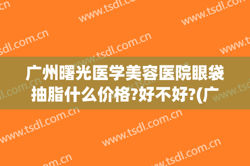 广州曙光医学美容医院眼袋抽脂什么价格?好不好?(广州曙光整形医院去眼袋价格)