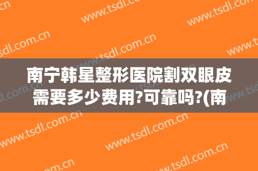 南宁韩星整形医院割双眼皮需要多少费用?可靠吗?(南宁韩星整形医院割双眼皮需要多少费用?可靠吗医生)