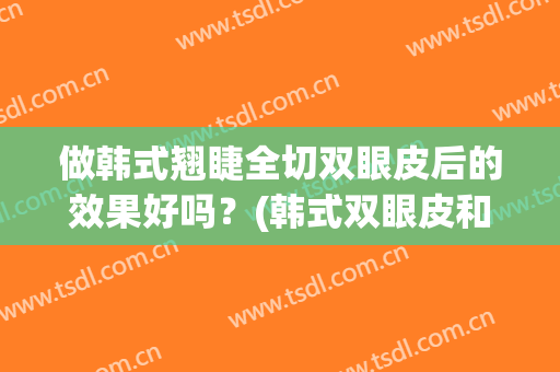 做韩式翘睫全切双眼皮后的效果好吗？(韩式双眼皮和全切双眼皮哪个效果好)