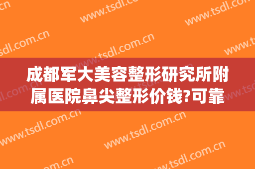 成都军大美容整形研究所附属医院鼻尖整形价钱?可靠吗?(成都军大医院整形美容医院怎样)