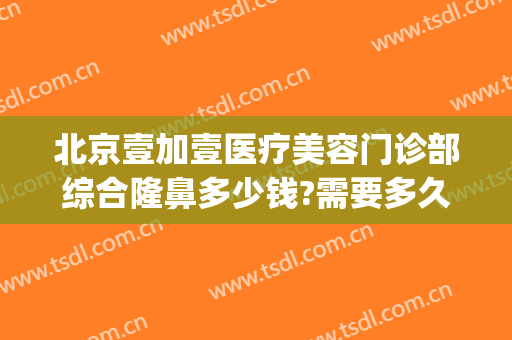北京壹加壹医疗美容门诊部综合隆鼻多少钱?需要多久恢复?(北京壹加医疗美容医院怎么样)