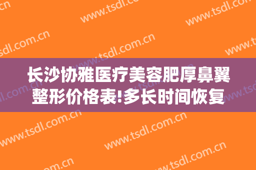长沙协雅医疗美容肥厚鼻翼整形价格表!多长时间恢复?(长沙湘雅医院整形鼻子)