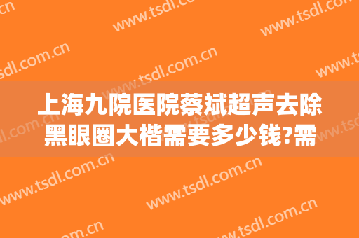 上海九院医院蔡斌超声去除黑眼圈大楷需要多少钱?需要多久恢复?(上海九院祛黑眼圈)
