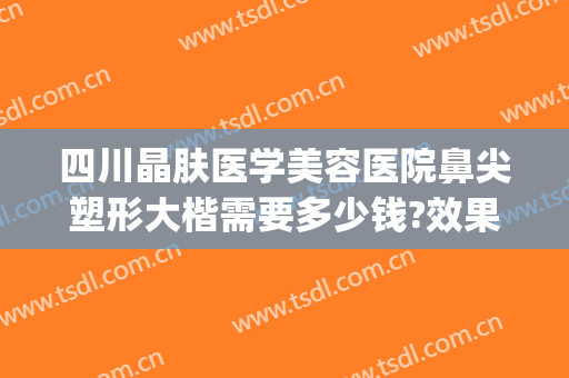 四川晶肤医学美容医院鼻尖塑形大楷需要多少钱?效果怎么样?(成都晶肤隆鼻怎么样)