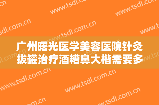 广州曙光医学美容医院针灸拔罐治疗酒糟鼻大楷需要多少费用?效果怎么样?