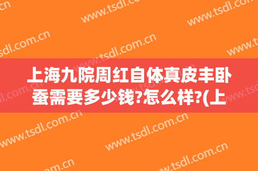 上海九院周红自体真皮丰卧蚕需要多少钱?怎么样?(上海九院做的真皮瓣卧蚕咋样)