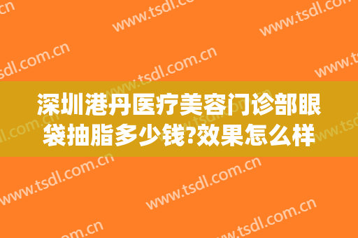 深圳港丹医疗美容门诊部眼袋抽脂多少钱?效果怎么样?(港丹去眼袋医院正规吗)