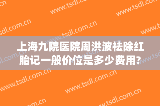上海九院医院周洪波祛除红胎记一般价位是多少费用?有哪些优势?(上海九院胎记治疗费用)
