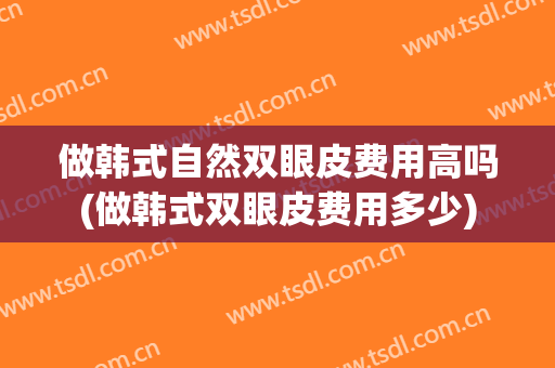 做韩式自然双眼皮费用高吗(做韩式双眼皮费用多少)