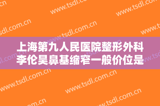 上海第九人民医院整形外科李伦昊鼻基缩窄一般价位是多少?多长时间恢复?