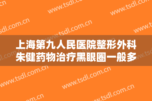 上海第九人民医院整形外科朱健药物治疗黑眼圈一般多少钱?好不好?