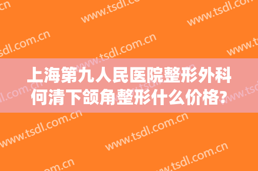 上海第九人民医院整形外科何清下颌角整形什么价格?多长时间恢复?(上海第九人民医院下颌骨整形)