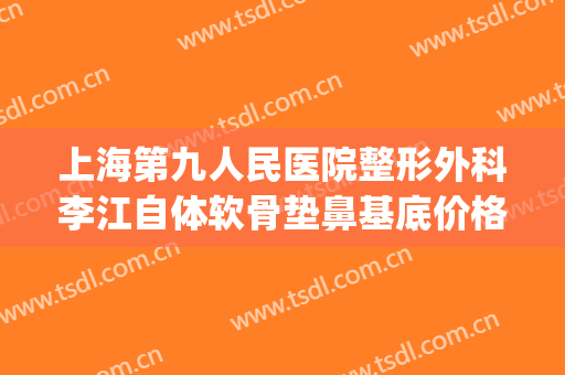 上海第九人民医院整形外科李江自体软骨垫鼻基底价格?贵不贵?(上海九院李青峰做鼻子多少钱啊)