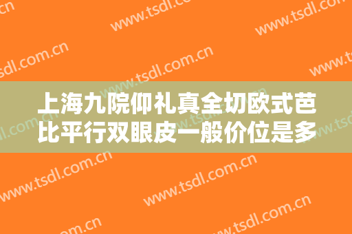 上海九院仰礼真全切欧式芭比平行双眼皮一般价位是多少钱?有哪些优势?