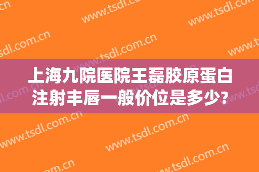 上海九院医院王磊胶原蛋白注射丰唇一般价位是多少?多长时间恢复?(上海九院胶原蛋白填充)