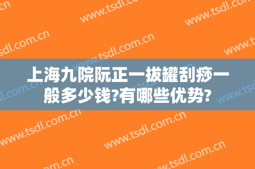 上海九院阮正一拔罐刮痧一般多少钱?有哪些优势?