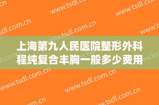 上海第九人民医院整形外科程纯复合丰胸一般多少费用?有哪些优势?(上海第九人民医院整形外科医生)