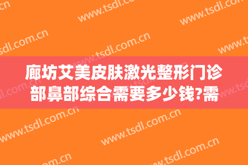 廊坊艾美皮肤激光整形门诊部鼻部综合需要多少钱?需要多久恢复?(廊坊艾美医疗整形)