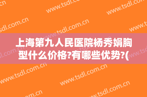 上海第九人民医院杨秀娟胸型什么价格?有哪些优势?(上海第九人民医院胸部整形)