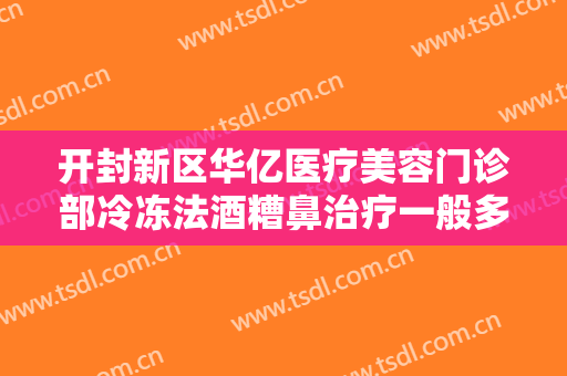 开封新区华亿医疗美容门诊部冷冻法酒糟鼻治疗一般多少钱?需要多久恢复?