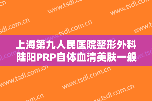 上海第九人民医院整形外科陆阳PRP自体血清美肤一般价位是多少?多长时间恢复?