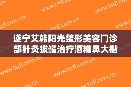 遂宁艾韩阳光整形美容门诊部针灸拔罐治疗酒糟鼻大楷需要多少费用?可靠吗?