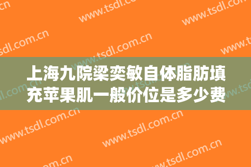 上海九院梁奕敏自体脂肪填充苹果肌一般价位是多少费用?靠谱吗?(上海九院脂肪填充面部整形专家)