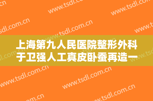 上海第九人民医院整形外科于卫强人工真皮卧蚕再造一般多少费用?多长时间恢复?
