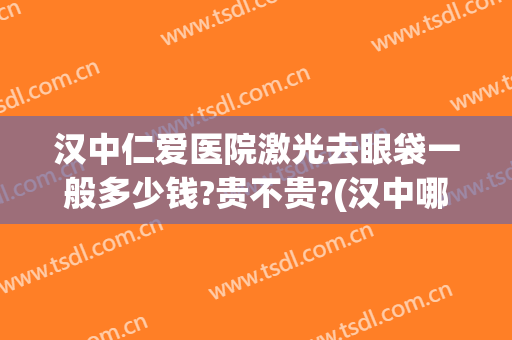 汉中仁爱医院激光去眼袋一般多少钱?贵不贵?(汉中哪家医院割眼袋最好)