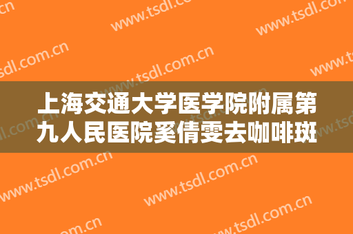 上海交通大学医学院附属第九人民医院奚倩雯去咖啡斑大楷需要多少钱?可靠吗?