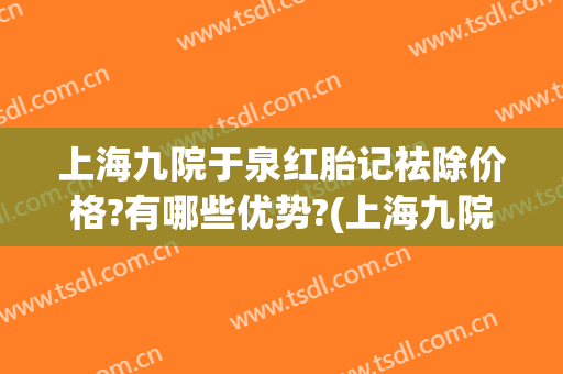 上海九院于泉红胎记祛除价格?有哪些优势?(上海九院红胎记治疗的怎么样)