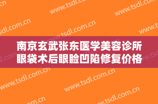 南京玄武张东医学美容诊所眼袋术后眼睑凹陷修复价格?有哪些优势?
