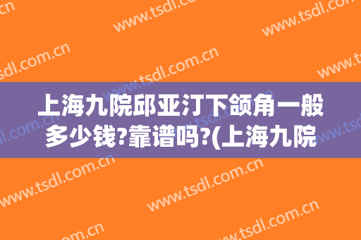上海九院邱亚汀下颌角一般多少钱?靠谱吗?(上海九院做下颌角怎么样)