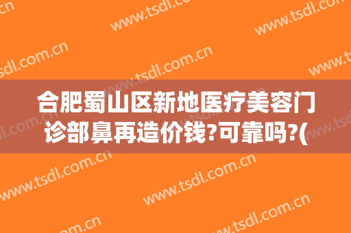 合肥蜀山区新地医疗美容门诊部鼻再造价钱?可靠吗?(合肥蜀山区美容院)