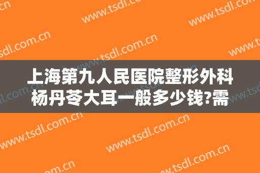 上海第九人民医院整形外科杨丹苓大耳一般多少钱?需要多久恢复?