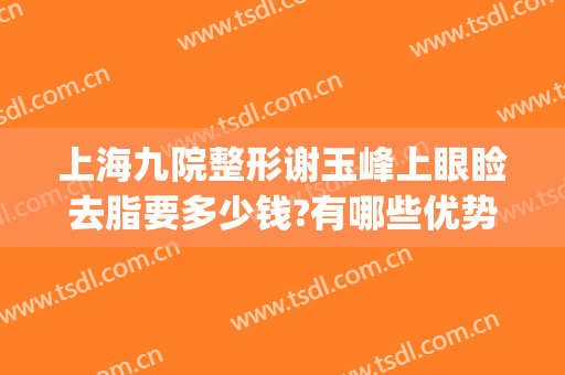 上海九院整形谢玉峰上眼睑去脂要多少钱?有哪些优势?(上海九院谢峰脂肪填充怎么样)
