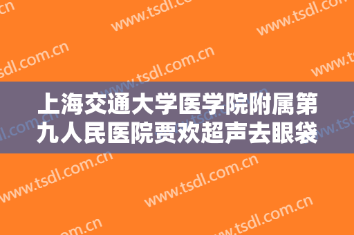 上海交通大学医学院附属第九人民医院贾欢超声去眼袋大楷需要多少钱?靠谱吗?
